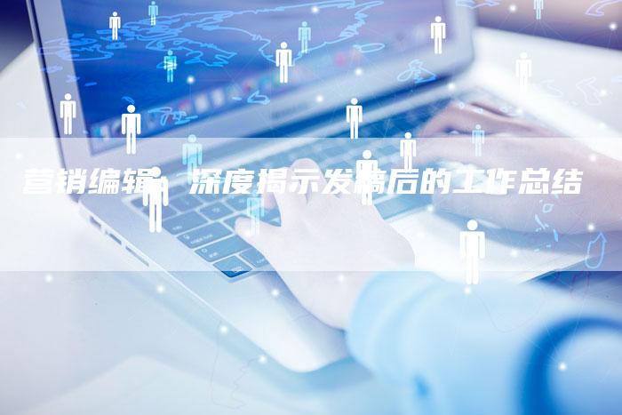 营销编辑：深度揭示发稿后的工作总结