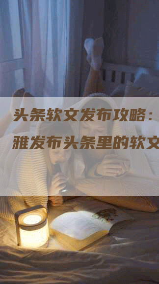 头条软文发布攻略：如何优雅发布头条里的软文？