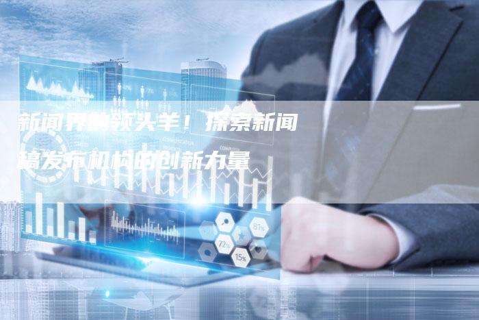 新闻界的领头羊！探索新闻稿发布机构的创新力量