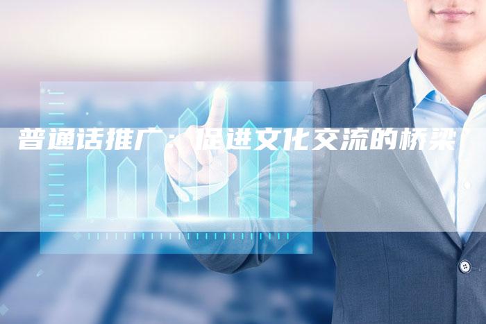 普通话推广：促进文化交流的桥梁