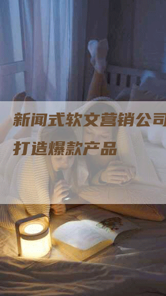 新闻式软文营销公司：如何打造爆款产品