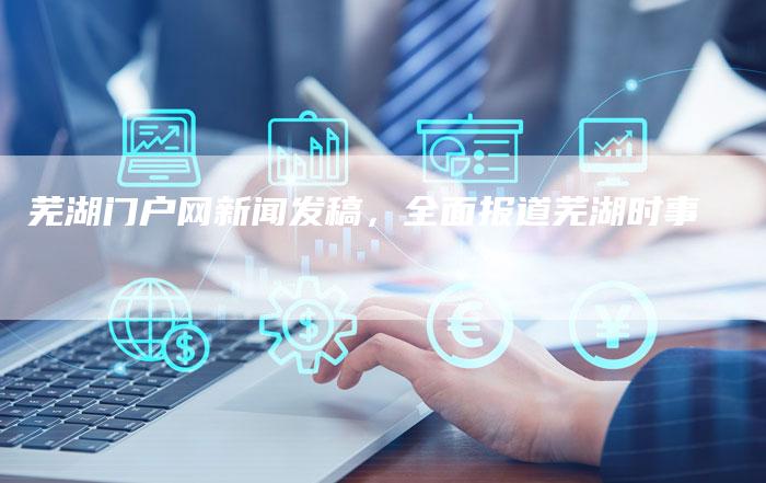 芜湖门户网新闻发稿，全面报道芜湖时事