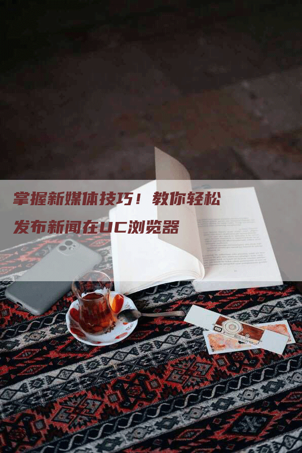 掌握新媒体技巧！教你轻松发布新闻在UC浏览器
