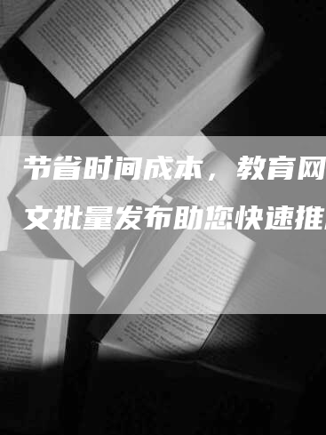 节省时间成本，教育网络软文批量发布助您快速推广！