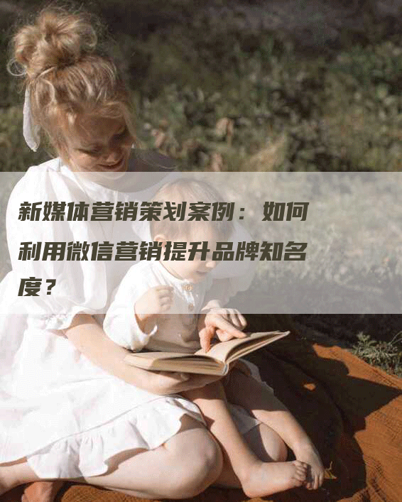 新媒体营销策划案例：如何利用微信营销提升品牌知名度？