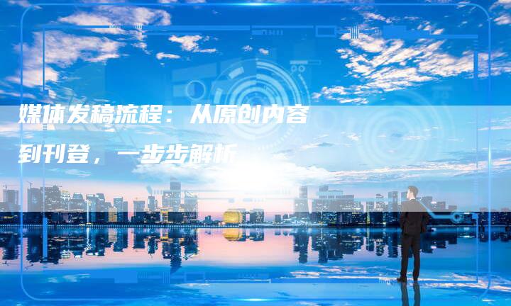 媒体发稿流程：从原创内容到刊登，一步步解析