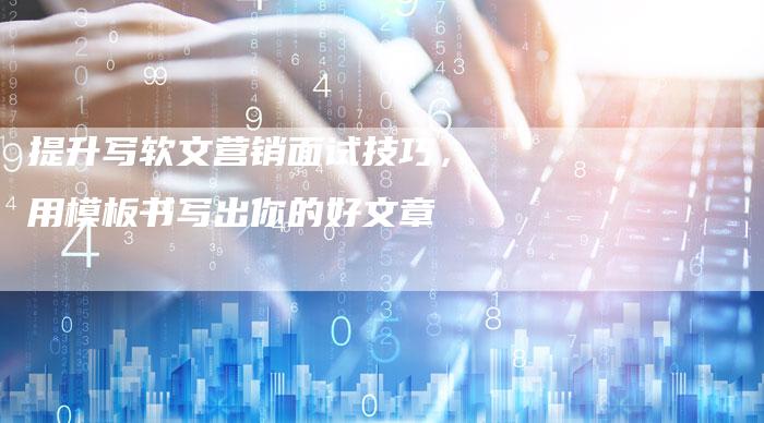 提升写软文营销面试技巧，用模板书写出你的好文章
