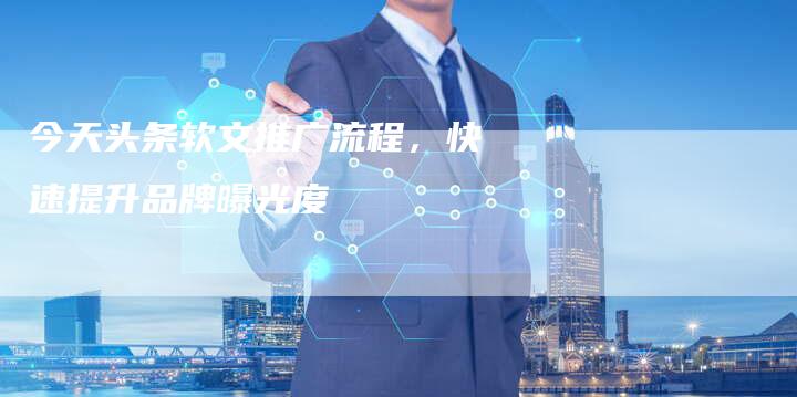 今天头条软文推广流程，快速提升品牌曝光度