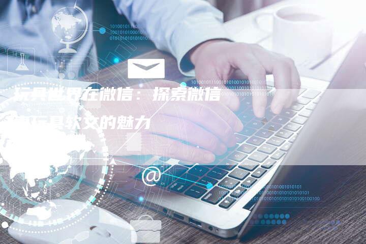 玩具世界在微信：探索微信卖玩具软文的魅力