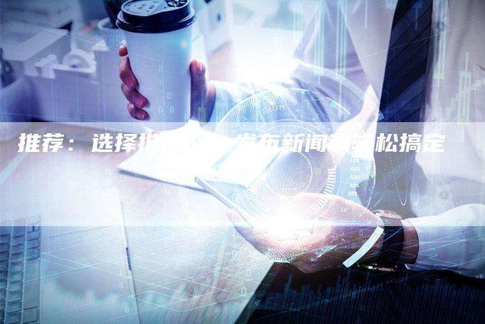推荐：选择推闻网，发布新闻稿轻松搞定