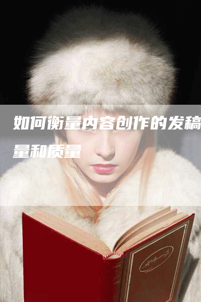 如何衡量内容创作的发稿数量和质量