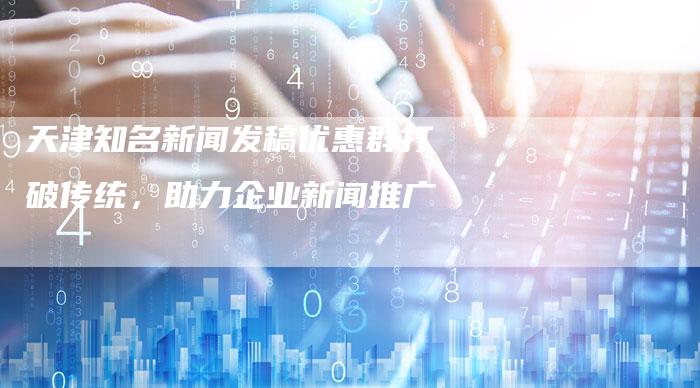 天津知名新闻发稿优惠群打破传统，助力企业新闻推广