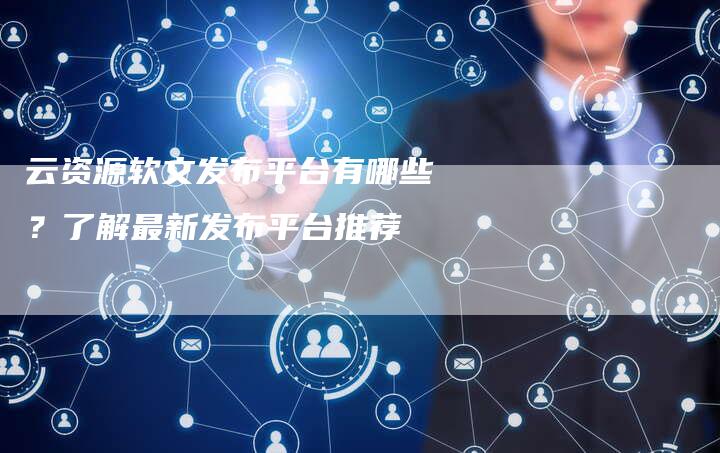 云资源软文发布平台有哪些？了解最新发布平台推荐