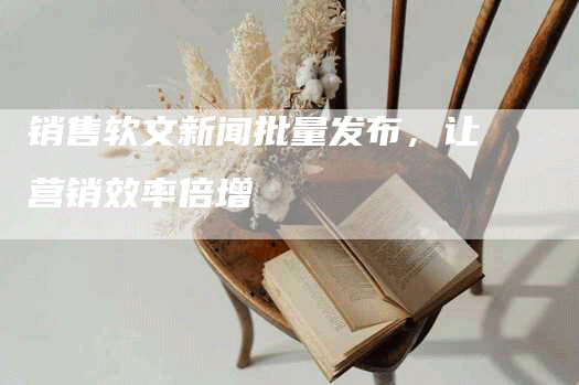 销售软文新闻批量发布，让营销效率倍增