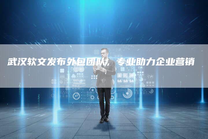 武汉软文发布外包团队，专业助力企业营销