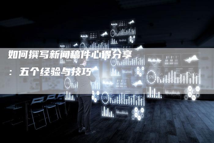 如何撰写新闻稿件心得分享：五个经验与技巧