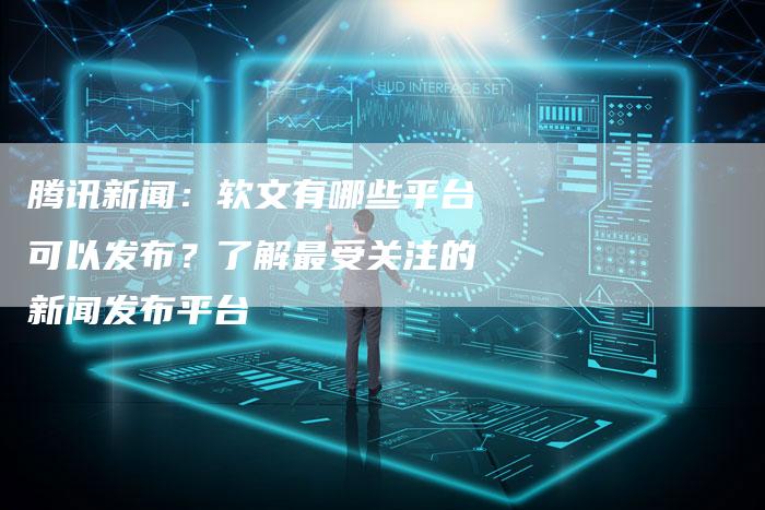 腾讯新闻：软文有哪些平台可以发布？了解最受关注的新闻发布平台