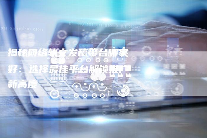揭秘网络软文发稿平台哪家好：选择最佳平台解锁推广新高度