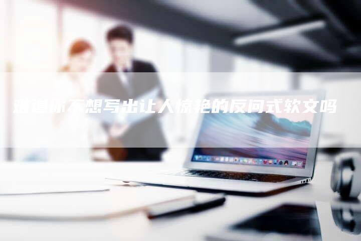 难道你不想写出让人惊艳的反问式软文吗