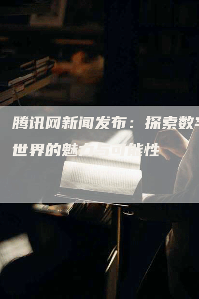 腾讯网新闻发布：探索数字世界的魅力与可能性