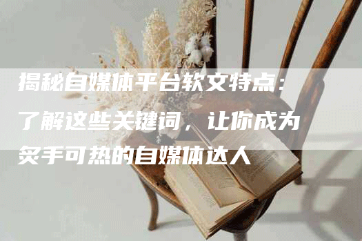 揭秘自媒体平台软文特点：了解这些关键词，让你成为炙手可热的自媒体达人