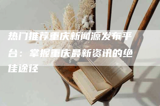 热门推荐重庆新闻源发布平台：掌握重庆最新资讯的绝佳途径