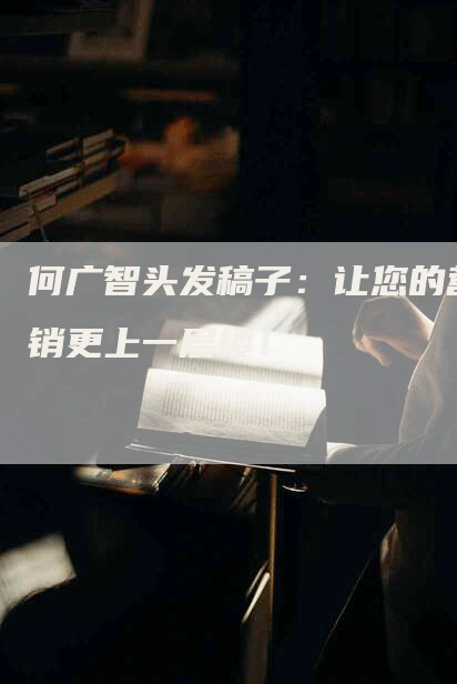 何广智头发稿子：让您的营销更上一层楼！