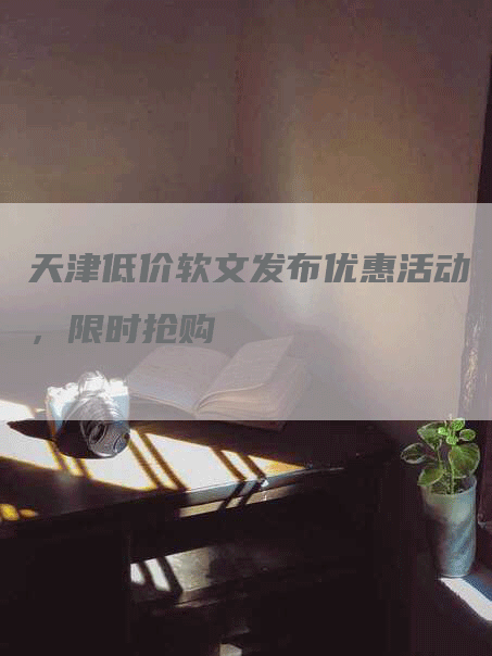 天津低价软文发布优惠活动，限时抢购