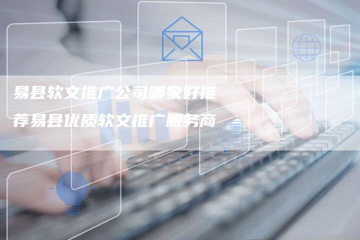 易县软文推广公司哪家好推荐易县优质软文推广服务商
