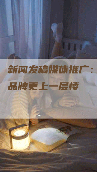 新闻发稿媒体推广：让你的品牌更上一层楼