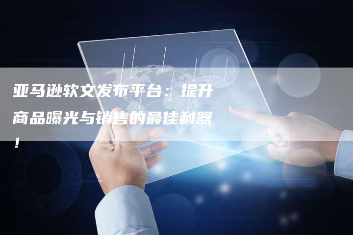 亚马逊软文发布平台：提升商品曝光与销售的最佳利器！