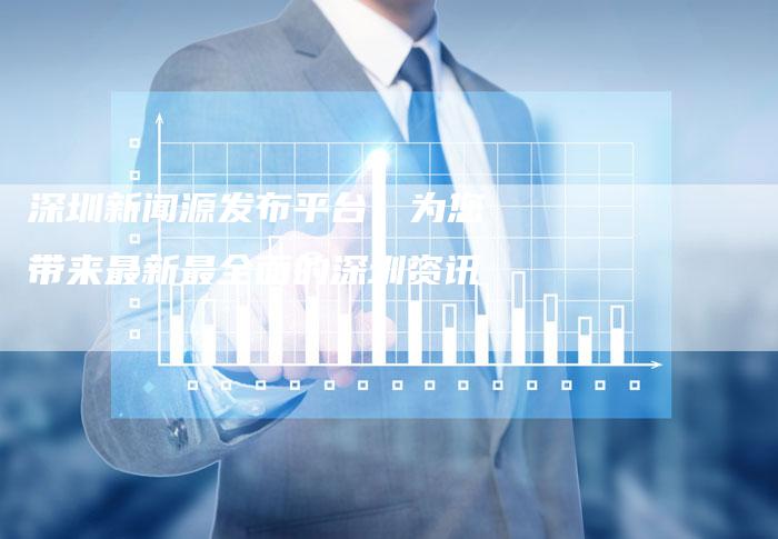 深圳新闻源发布平台：为您带来最新最全面的深圳资讯