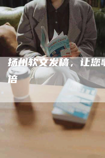 扬州软文发稿，让您事半功倍