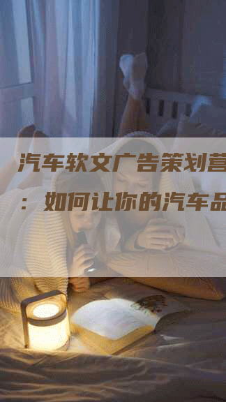 汽车软文广告策划营销方案：如何让你的汽车品牌飞跃