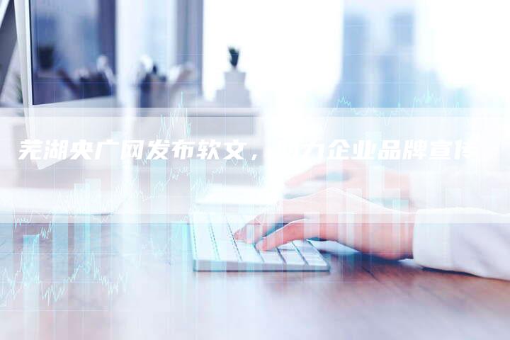 芜湖央广网发布软文，助力企业品牌宣传
