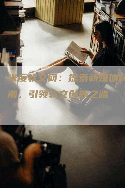 米度软文网：探索新媒体风潮，引领软文创新之路