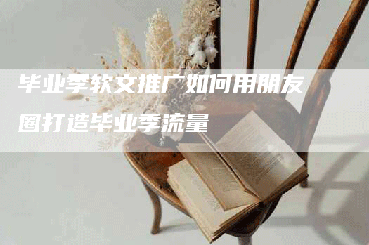 毕业季软文推广如何用朋友圈打造毕业季流量