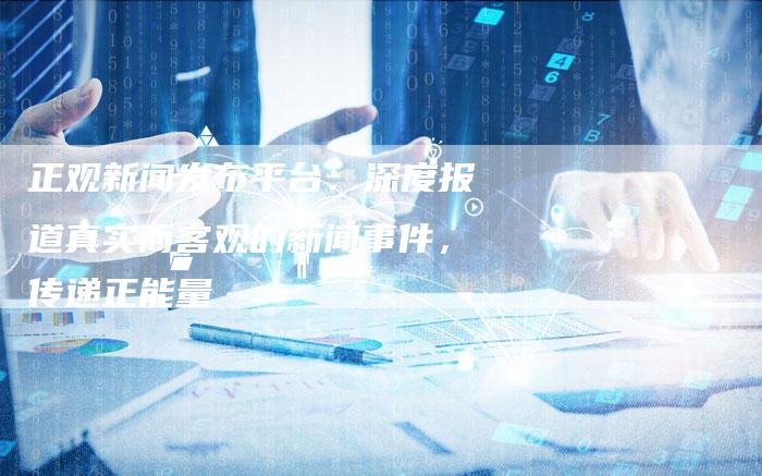 正观新闻发布平台：深度报道真实而客观的新闻事件，传递正能量
