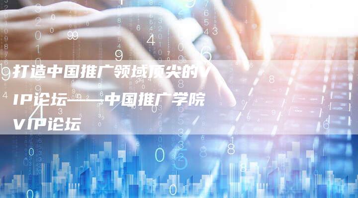 打造中国推广领域顶尖的VIP论坛——中国推广学院VIP论坛