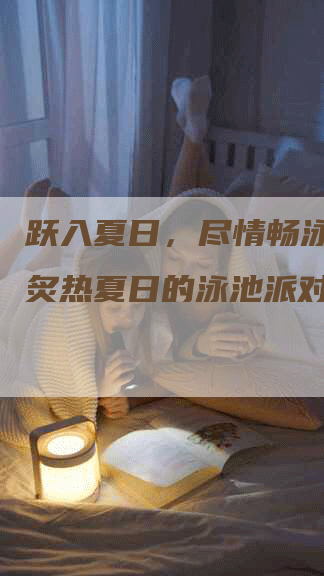 跃入夏日，尽情畅泳！探寻炙热夏日的泳池派对软文