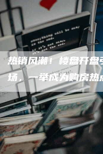 热销风潮！楼盘开盘引爆市场，一举成为购房热点