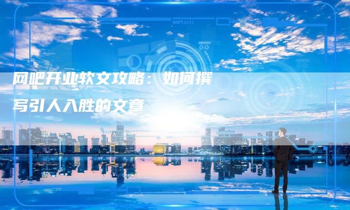 网吧开业软文攻略：如何撰写引人入胜的文章