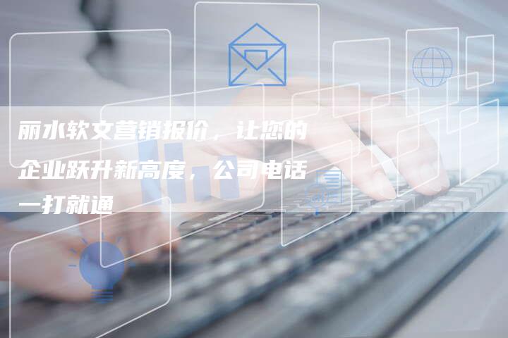 丽水软文营销报价，让您的企业跃升新高度，公司电话一打就通