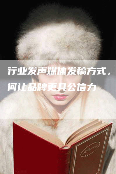 行业发声媒体发稿方式，如何让品牌更具公信力