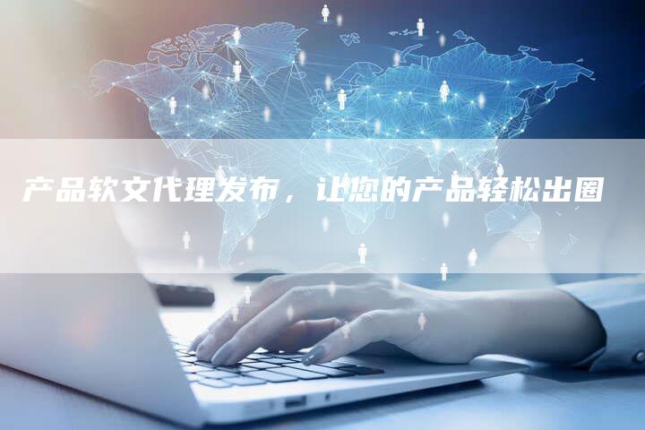 产品软文代理发布，让您的产品轻松出圈