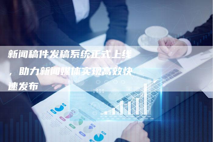 新闻稿件发稿系统正式上线，助力新闻媒体实现高效快速发布