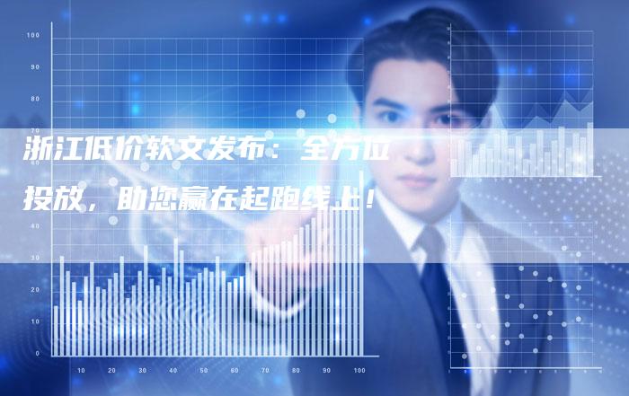 浙江低价软文发布：全方位投放，助您赢在起跑线上！