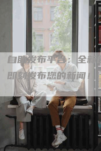 自助发布平台：全新创意！即刻发布您的新闻！