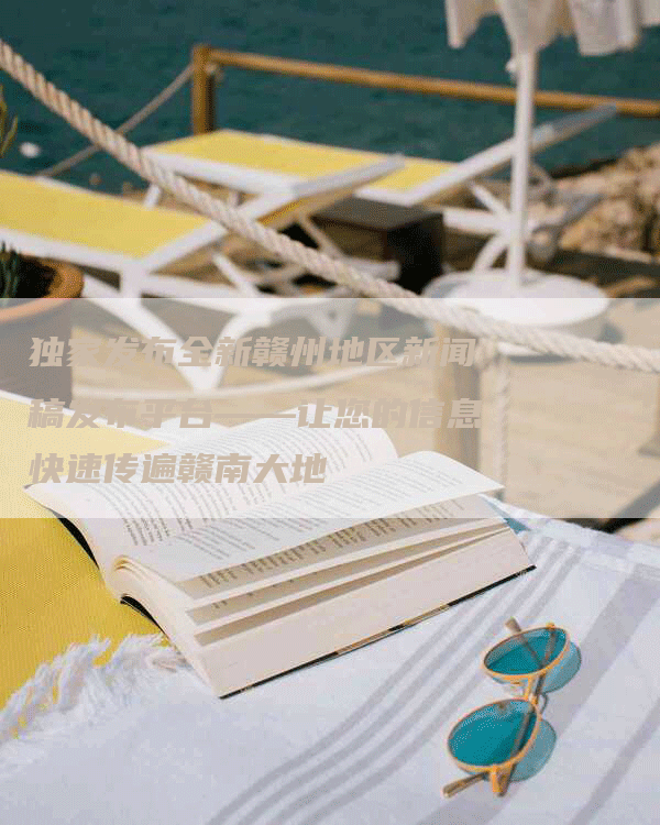 独家发布全新赣州地区新闻稿发布平台——让您的信息快速传遍赣南大地