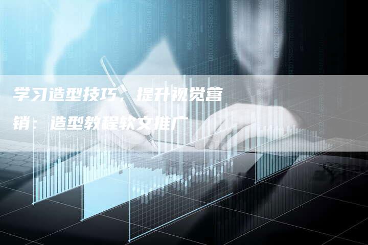 学习造型技巧，提升视觉营销：造型教程软文推广